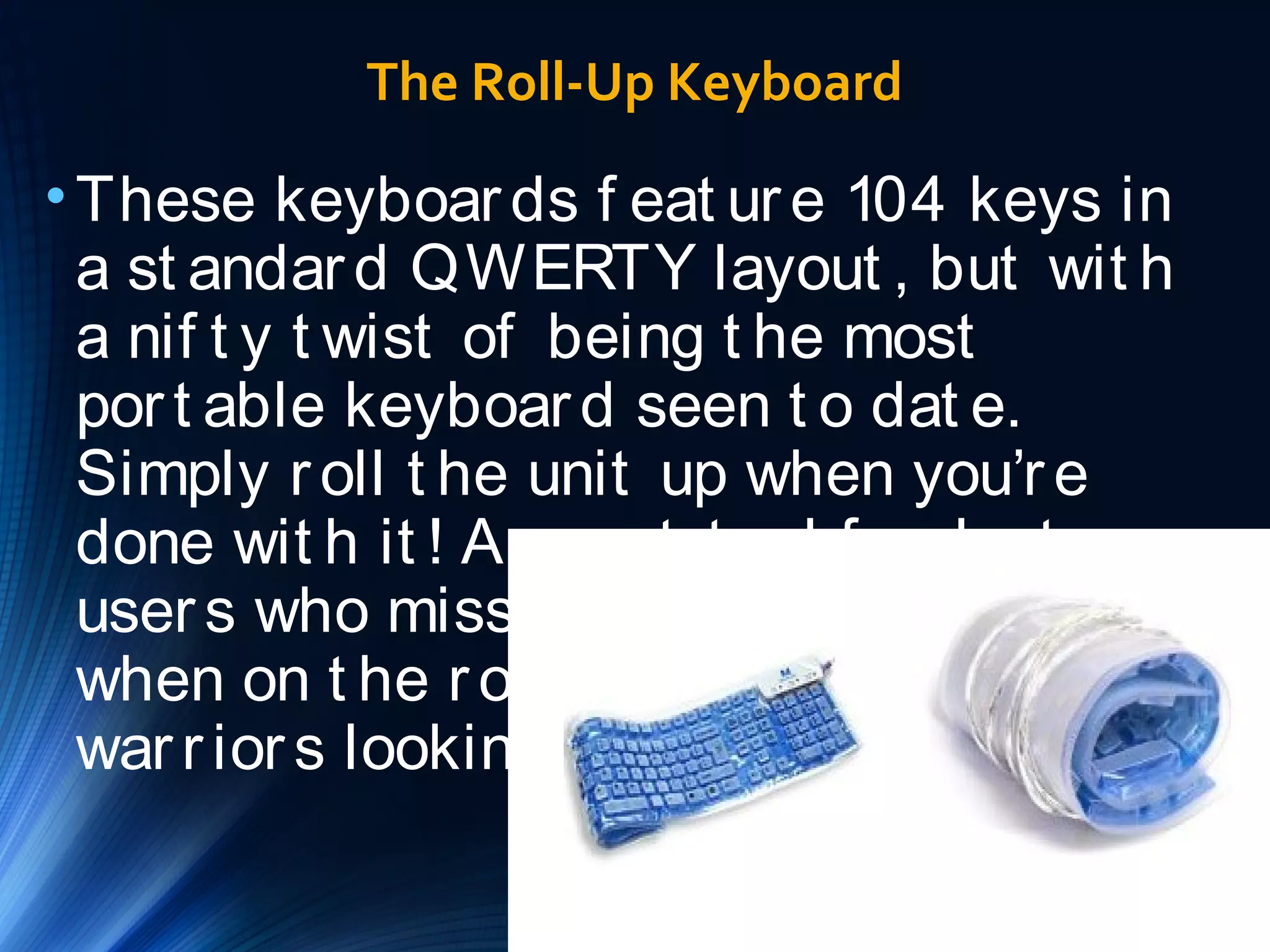 The Roll-Up Keyboard 
•These keyboar ds f eat ur e 104 keys in 
a st andar d QWERTY layout , but wit h 
a nif t y t wist of being t he most 
por t able keyboar d seen t o dat e. 
Simply r oll t he unit up when you’r e 
done wit h it ! A gr eat t ool f or lapt op 
user s who miss t heir f ull-sized KB 
when on t he r oad, or LAN par t y 
war r ior s looking t o light en t heir load. 
 
