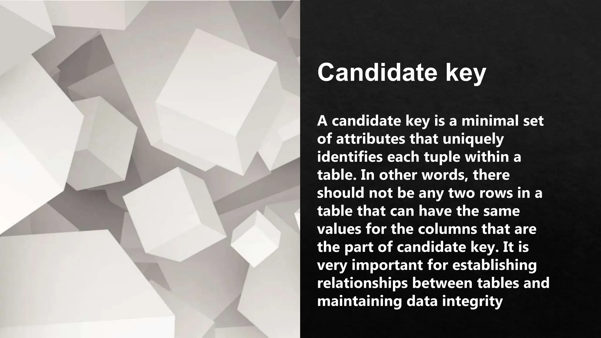 Candidate key
A candidate key is a minimal set
of attributes that uniquely
identifies each tuple within a
table. In other words, there
should not be any two rows in a
table that can have the same
values for the columns that are
the part of candidate key. It is
very important for establishing
relationships between tables and
maintaining data integrity
 