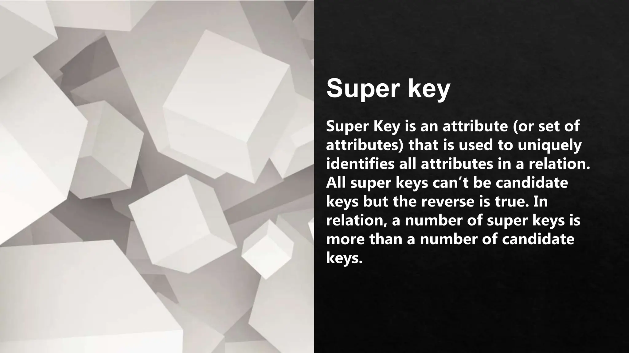 Super key
Super Key is an attribute (or set of
attributes) that is used to uniquely
identifies all attributes in a relation.
All super keys can’t be candidate
keys but the reverse is true. In
relation, a number of super keys is
more than a number of candidate
keys.
 
