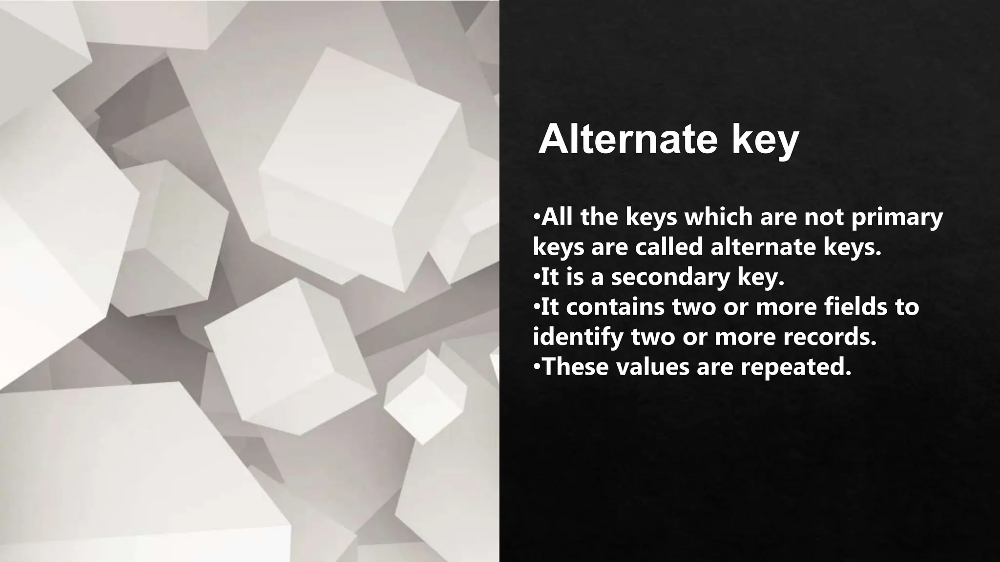 Alternate key
•All the keys which are not primary
keys are called alternate keys.
•It is a secondary key.
•It contains two or more fields to
identify two or more records.
•These values are repeated.
 