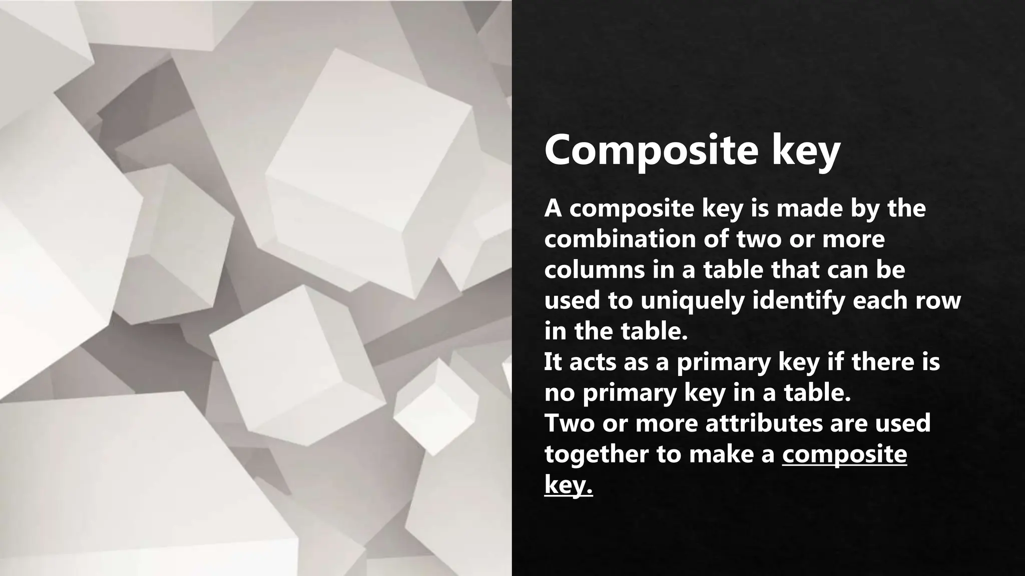 Composite key
A composite key is made by the
combination of two or more
columns in a table that can be
used to uniquely identify each row
in the table.
It acts as a primary key if there is
no primary key in a table.
Two or more attributes are used
together to make a composite
key.
 