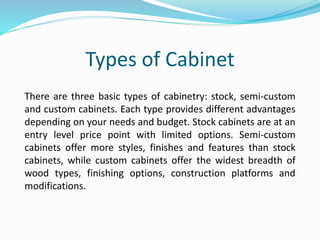 Types of Cabinet
There are three basic types of cabinetry: stock, semi-custom
and custom cabinets. Each type provides different advantages
depending on your needs and budget. Stock cabinets are at an
entry level price point with limited options. Semi-custom
cabinets offer more styles, finishes and features than stock
cabinets, while custom cabinets offer the widest breadth of
wood types, finishing options, construction platforms and
modifications.
 