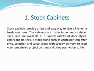 1. Stock Cabinets
Stock cabinets provide a fast and easy way to give a kitchen a
fresh new look. The cabinets are made in common cabinet
sizes, and are available in a limited variety of door styles,
colors and finishes. A stock brand such as Aristokraft can offer
style, selection and value, along with speedy delivery, to keep
your remodeling project on time and bring your vision to life.
 