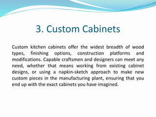 3. Custom Cabinets
Custom kitchen cabinets offer the widest breadth of wood
types, finishing options, construction platforms and
modifications. Capable craftsmen and designers can meet any
need, whether that means working from existing cabinet
designs, or using a napkin-sketch approach to make new
custom pieces in the manufacturing plant, ensuring that you
end up with the exact cabinets you have imagined.
 