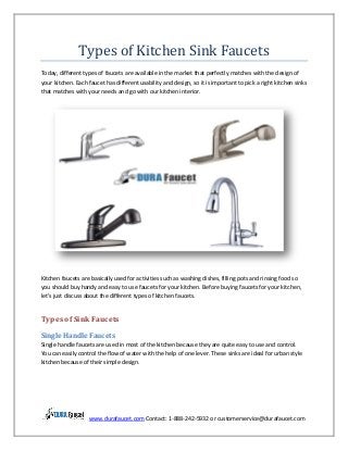 www.durafaucet.com Contact: 1-888-242-5932 or customerservice@durafaucet.com
Types of Kitchen Sink Faucets
Today, different types of faucets are available in the market that perfectly matches with the design of
your kitchen. Each faucet has different usability and design, so it is important to pick a right kitchen sinks
that matches with your needs and go with our kitchen interior.
Kitchen faucets are basically used for activities such as washing dishes, filling pots and rinsing food so
you should buy handy and easy to use faucets for your kitchen. Before buying faucets for your kitchen,
let’s just discuss about the different types of kitchen faucets.
Types of Sink Faucets
Single Handle Faucets
Single handle faucets are used in most of the kitchen because they are quite easy to use and control.
You can easily control the flow of water with the help of one lever. These sinks are ideal for urban style
kitchen because of their simple design.
 