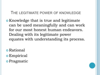 THE LEGITIMATE POWER OF KNOWLEDGE
 Knowledge that is true and legitimate
can be used meaningfully and can work
for our most honest human endeavors.
Dealing with its legitimate power
equates with understanding its process.
 Rational
 Empirical
 Pragmatic
 