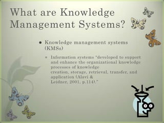 What are Knowledge Management Systems?Knowledge management systems (KMSs)Information systems “developed to support and enhance the organizational knowledge processes of knowledge creation, storage, retrieval, transfer, and application (Alavi & Leidner, 2001, p.114).”