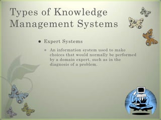 Types of Knowledge Management SystemsExpert SystemsAn information system used to make choices that would normally be performed by a domain expert, such as in the diagnosis of a problem.