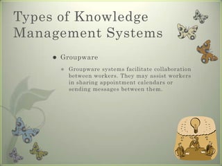 Types of Knowledge Management SystemsGroupwareGroupware systems facilitate collaboration between workers. They may assist workers in sharing appointment calendars or sending messages between them.