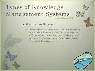 Types of Knowledge Management SystemsSimulation SystemsSimulation systems are used for modeling a real world scenario and for testing the effects of scenarios that are either unsafe or not economical to perform with their real world equivalents.(Gupta & Sharma, 2004)
