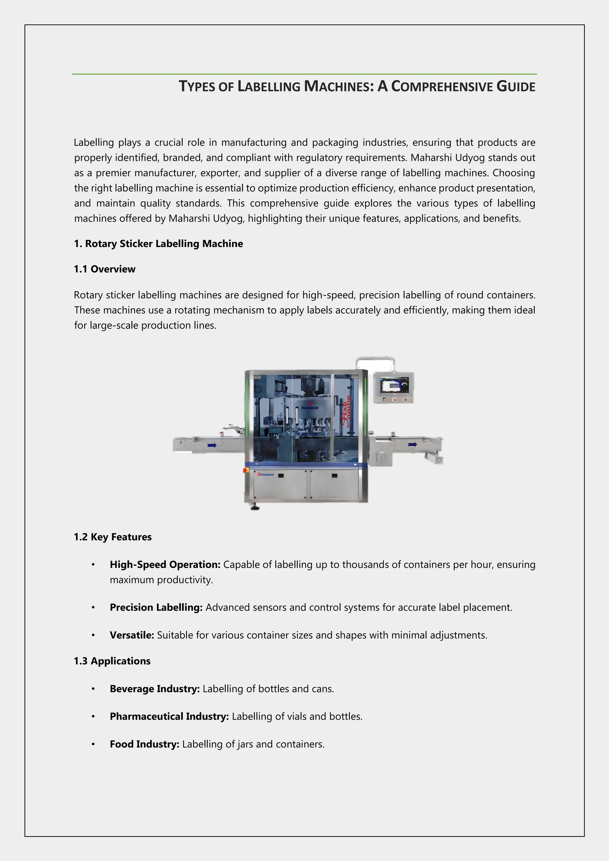 TYPES OF LABELLING MACHINES: A COMPREHENSIVE GUIDE
Labelling plays a crucial role in manufacturing and packaging industries, ensuring that products are
properly identified, branded, and compliant with regulatory requirements. Maharshi Udyog stands out
as a premier manufacturer, exporter, and supplier of a diverse range of labelling machines. Choosing
the right labelling machine is essential to optimize production efficiency, enhance product presentation,
and maintain quality standards. This comprehensive guide explores the various types of labelling
machines offered by Maharshi Udyog, highlighting their unique features, applications, and benefits.
1. Rotary Sticker Labelling Machine
1.1 Overview
Rotary sticker labelling machines are designed for high-speed, precision labelling of round containers.
These machines use a rotating mechanism to apply labels accurately and efficiently, making them ideal
for large-scale production lines.
1.2 Key Features
• High-Speed Operation: Capable of labelling up to thousands of containers per hour, ensuring
maximum productivity.
• Precision Labelling: Advanced sensors and control systems for accurate label placement.
• Versatile: Suitable for various container sizes and shapes with minimal adjustments.
1.3 Applications
• Beverage Industry: Labelling of bottles and cans.
• Pharmaceutical Industry: Labelling of vials and bottles.
• Food Industry: Labelling of jars and containers.
 