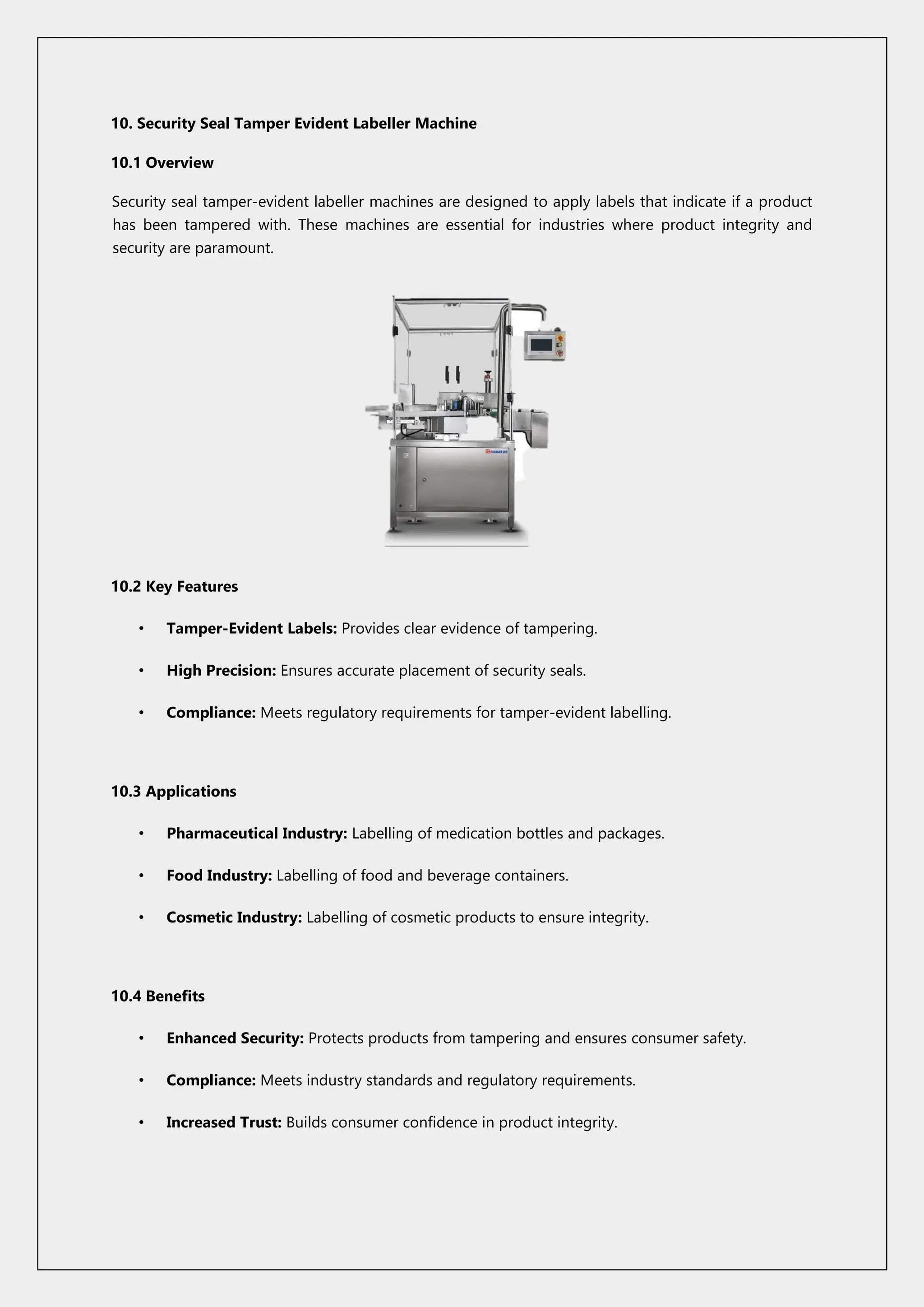 10. Security Seal Tamper Evident Labeller Machine
10.1 Overview
Security seal tamper-evident labeller machines are designed to apply labels that indicate if a product
has been tampered with. These machines are essential for industries where product integrity and
security are paramount.
10.2 Key Features
• Tamper-Evident Labels: Provides clear evidence of tampering.
• High Precision: Ensures accurate placement of security seals.
• Compliance: Meets regulatory requirements for tamper-evident labelling.
10.3 Applications
• Pharmaceutical Industry: Labelling of medication bottles and packages.
• Food Industry: Labelling of food and beverage containers.
• Cosmetic Industry: Labelling of cosmetic products to ensure integrity.
10.4 Benefits
• Enhanced Security: Protects products from tampering and ensures consumer safety.
• Compliance: Meets industry standards and regulatory requirements.
• Increased Trust: Builds consumer confidence in product integrity.
 
