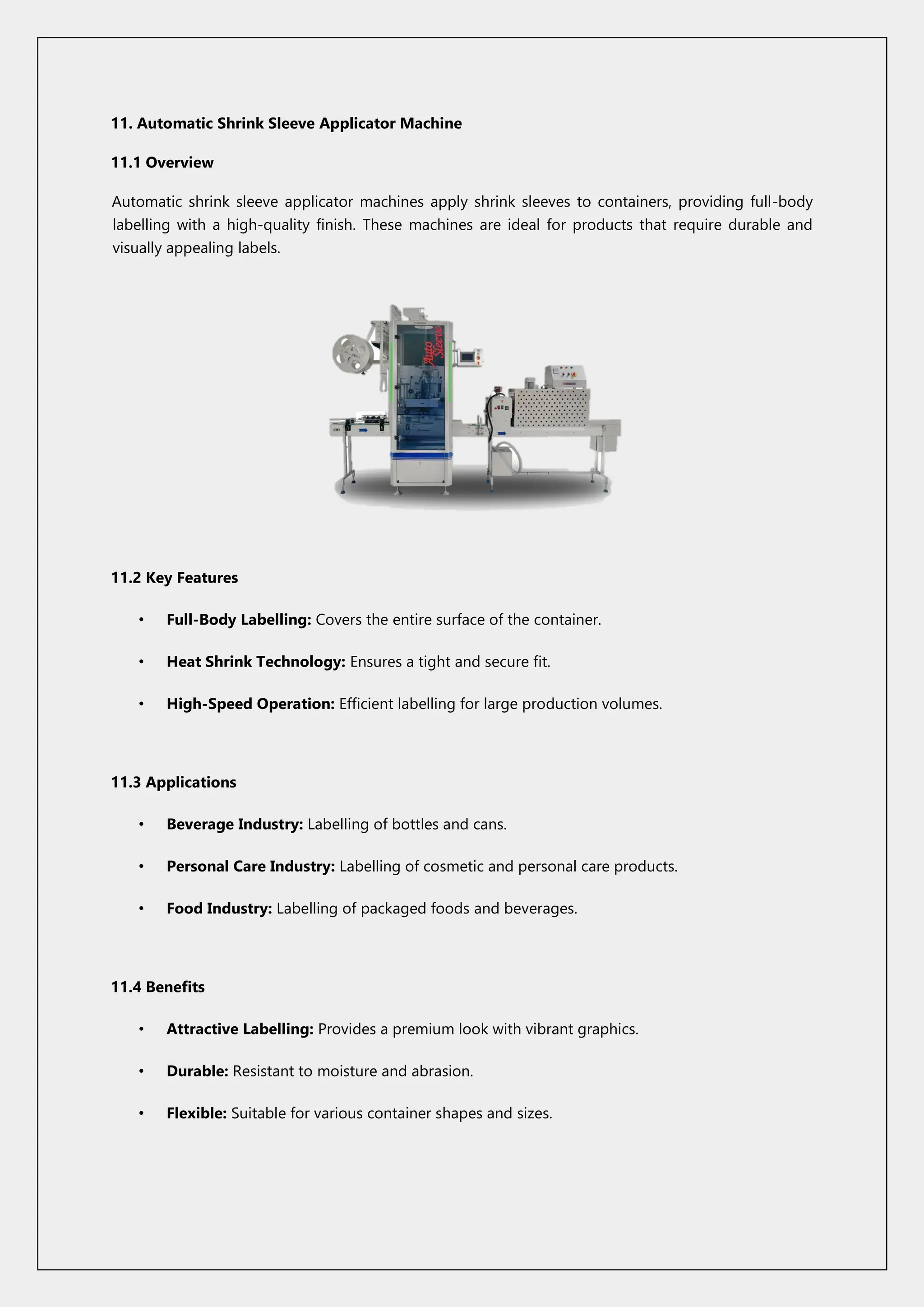11. Automatic Shrink Sleeve Applicator Machine
11.1 Overview
Automatic shrink sleeve applicator machines apply shrink sleeves to containers, providing full-body
labelling with a high-quality finish. These machines are ideal for products that require durable and
visually appealing labels.
11.2 Key Features
• Full-Body Labelling: Covers the entire surface of the container.
• Heat Shrink Technology: Ensures a tight and secure fit.
• High-Speed Operation: Efficient labelling for large production volumes.
11.3 Applications
• Beverage Industry: Labelling of bottles and cans.
• Personal Care Industry: Labelling of cosmetic and personal care products.
• Food Industry: Labelling of packaged foods and beverages.
11.4 Benefits
• Attractive Labelling: Provides a premium look with vibrant graphics.
• Durable: Resistant to moisture and abrasion.
• Flexible: Suitable for various container shapes and sizes.
 