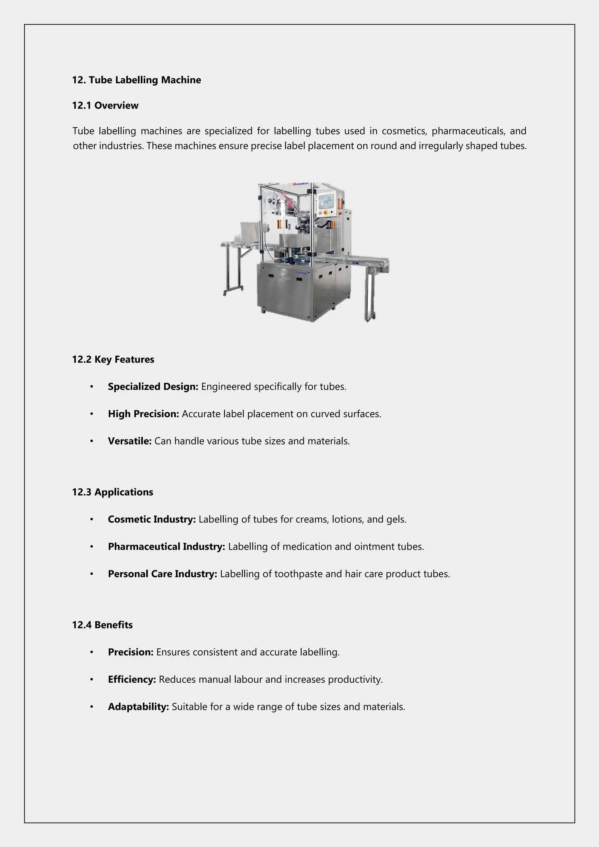 12. Tube Labelling Machine
12.1 Overview
Tube labelling machines are specialized for labelling tubes used in cosmetics, pharmaceuticals, and
other industries. These machines ensure precise label placement on round and irregularly shaped tubes.
12.2 Key Features
• Specialized Design: Engineered specifically for tubes.
• High Precision: Accurate label placement on curved surfaces.
• Versatile: Can handle various tube sizes and materials.
12.3 Applications
• Cosmetic Industry: Labelling of tubes for creams, lotions, and gels.
• Pharmaceutical Industry: Labelling of medication and ointment tubes.
• Personal Care Industry: Labelling of toothpaste and hair care product tubes.
12.4 Benefits
• Precision: Ensures consistent and accurate labelling.
• Efficiency: Reduces manual labour and increases productivity.
• Adaptability: Suitable for a wide range of tube sizes and materials.
 