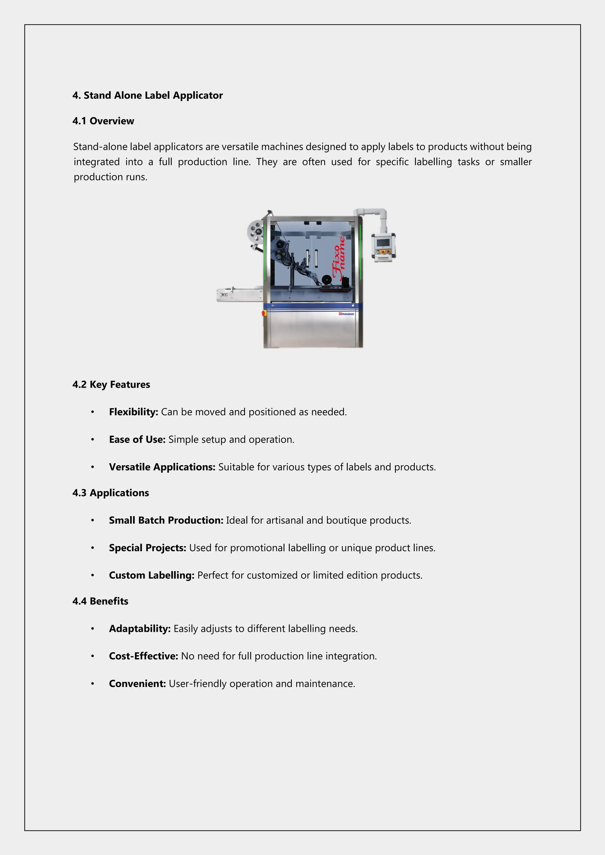 4. Stand Alone Label Applicator
4.1 Overview
Stand-alone label applicators are versatile machines designed to apply labels to products without being
integrated into a full production line. They are often used for specific labelling tasks or smaller
production runs.
4.2 Key Features
• Flexibility: Can be moved and positioned as needed.
• Ease of Use: Simple setup and operation.
• Versatile Applications: Suitable for various types of labels and products.
4.3 Applications
• Small Batch Production: Ideal for artisanal and boutique products.
• Special Projects: Used for promotional labelling or unique product lines.
• Custom Labelling: Perfect for customized or limited edition products.
4.4 Benefits
• Adaptability: Easily adjusts to different labelling needs.
• Cost-Effective: No need for full production line integration.
• Convenient: User-friendly operation and maintenance.
 