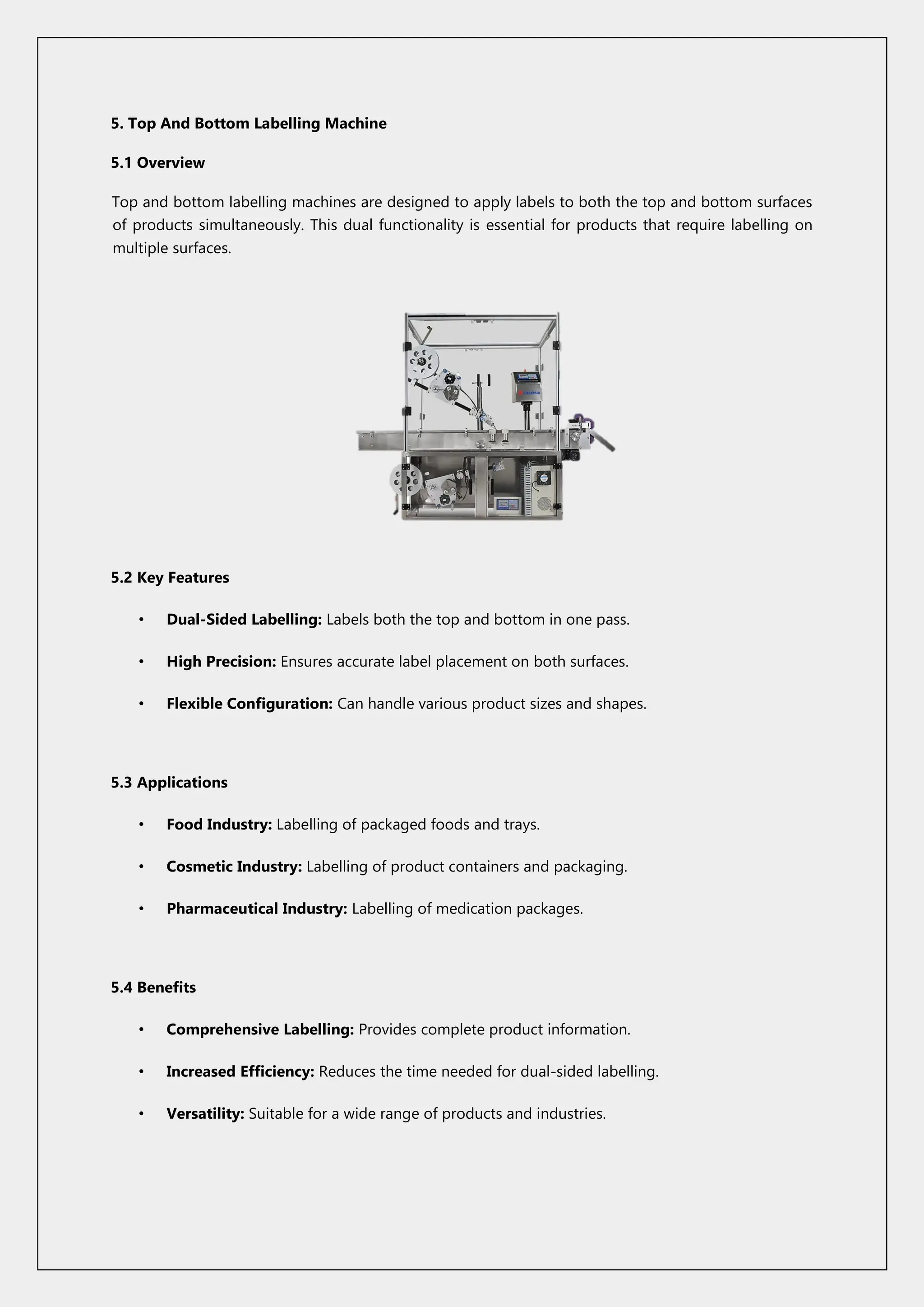 5. Top And Bottom Labelling Machine
5.1 Overview
Top and bottom labelling machines are designed to apply labels to both the top and bottom surfaces
of products simultaneously. This dual functionality is essential for products that require labelling on
multiple surfaces.
5.2 Key Features
• Dual-Sided Labelling: Labels both the top and bottom in one pass.
• High Precision: Ensures accurate label placement on both surfaces.
• Flexible Configuration: Can handle various product sizes and shapes.
5.3 Applications
• Food Industry: Labelling of packaged foods and trays.
• Cosmetic Industry: Labelling of product containers and packaging.
• Pharmaceutical Industry: Labelling of medication packages.
5.4 Benefits
• Comprehensive Labelling: Provides complete product information.
• Increased Efficiency: Reduces the time needed for dual-sided labelling.
• Versatility: Suitable for a wide range of products and industries.
 