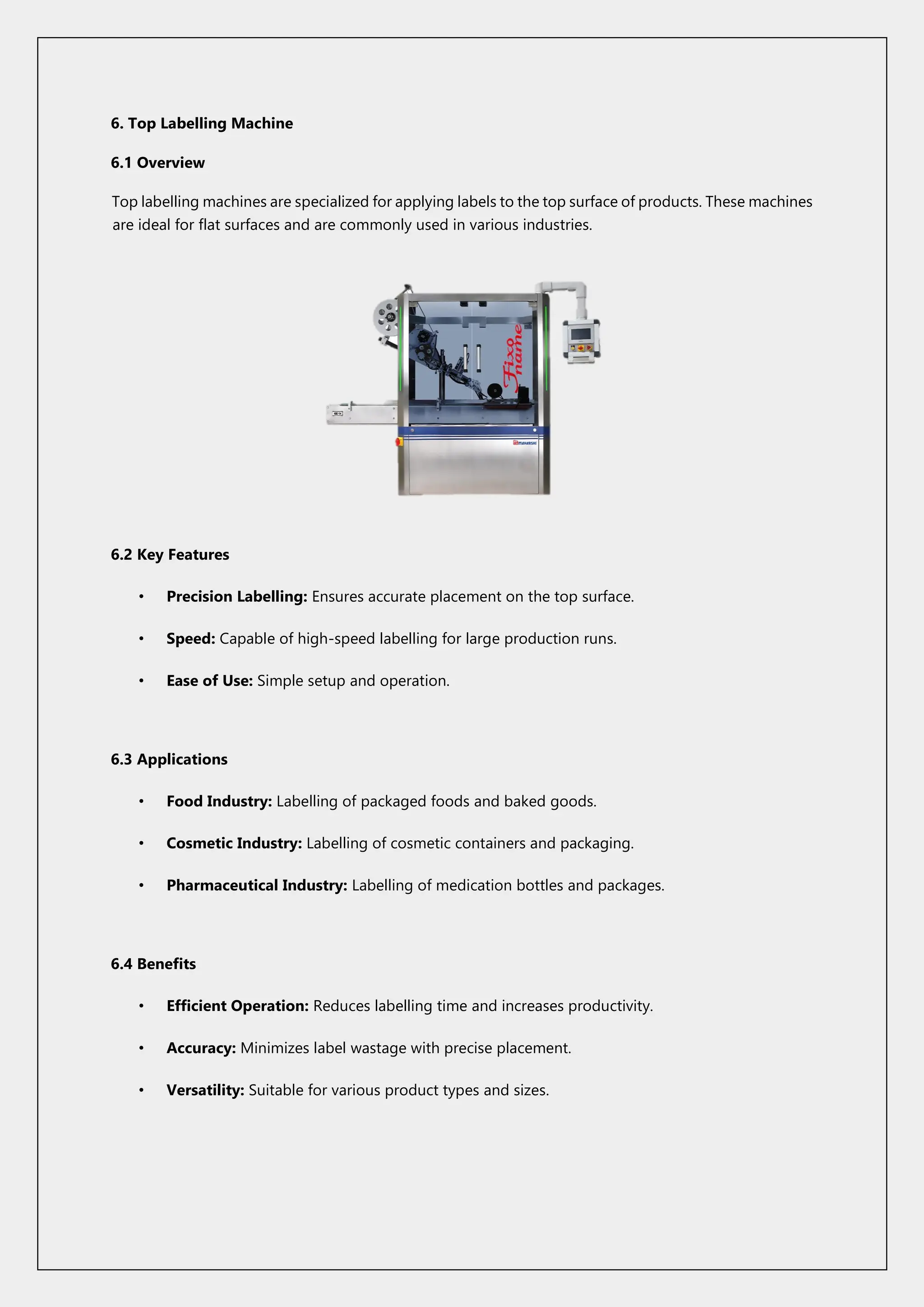 6. Top Labelling Machine
6.1 Overview
Top labelling machines are specialized for applying labels to the top surface of products. These machines
are ideal for flat surfaces and are commonly used in various industries.
6.2 Key Features
• Precision Labelling: Ensures accurate placement on the top surface.
• Speed: Capable of high-speed labelling for large production runs.
• Ease of Use: Simple setup and operation.
6.3 Applications
• Food Industry: Labelling of packaged foods and baked goods.
• Cosmetic Industry: Labelling of cosmetic containers and packaging.
• Pharmaceutical Industry: Labelling of medication bottles and packages.
6.4 Benefits
• Efficient Operation: Reduces labelling time and increases productivity.
• Accuracy: Minimizes label wastage with precise placement.
• Versatility: Suitable for various product types and sizes.
 