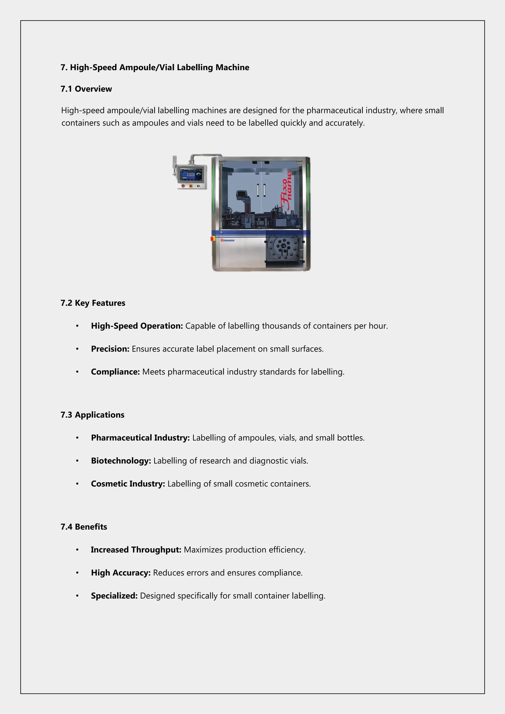 7. High-Speed Ampoule/Vial Labelling Machine
7.1 Overview
High-speed ampoule/vial labelling machines are designed for the pharmaceutical industry, where small
containers such as ampoules and vials need to be labelled quickly and accurately.
7.2 Key Features
• High-Speed Operation: Capable of labelling thousands of containers per hour.
• Precision: Ensures accurate label placement on small surfaces.
• Compliance: Meets pharmaceutical industry standards for labelling.
7.3 Applications
• Pharmaceutical Industry: Labelling of ampoules, vials, and small bottles.
• Biotechnology: Labelling of research and diagnostic vials.
• Cosmetic Industry: Labelling of small cosmetic containers.
7.4 Benefits
• Increased Throughput: Maximizes production efficiency.
• High Accuracy: Reduces errors and ensures compliance.
• Specialized: Designed specifically for small container labelling.
 