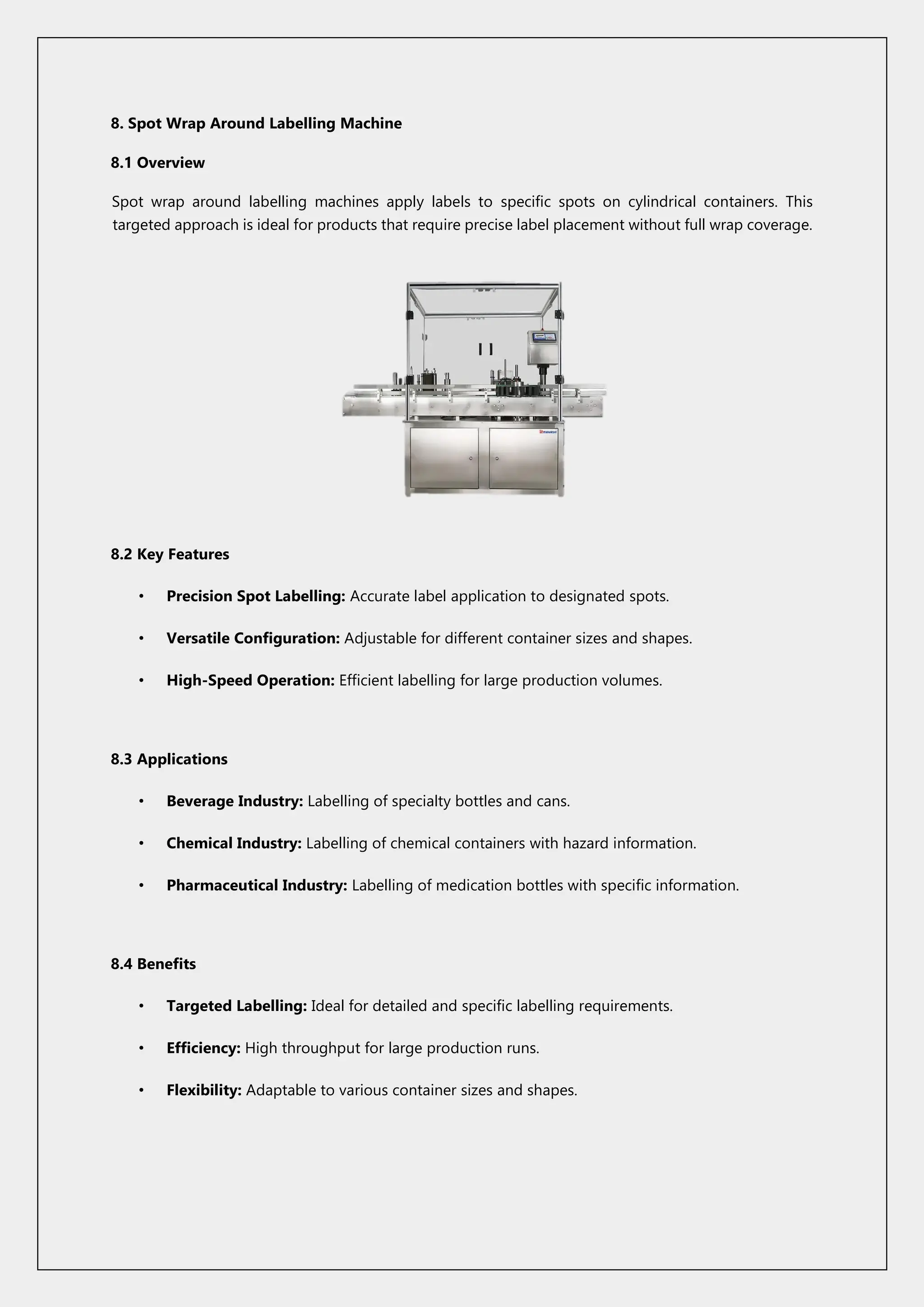 8. Spot Wrap Around Labelling Machine
8.1 Overview
Spot wrap around labelling machines apply labels to specific spots on cylindrical containers. This
targeted approach is ideal for products that require precise label placement without full wrap coverage.
8.2 Key Features
• Precision Spot Labelling: Accurate label application to designated spots.
• Versatile Configuration: Adjustable for different container sizes and shapes.
• High-Speed Operation: Efficient labelling for large production volumes.
8.3 Applications
• Beverage Industry: Labelling of specialty bottles and cans.
• Chemical Industry: Labelling of chemical containers with hazard information.
• Pharmaceutical Industry: Labelling of medication bottles with specific information.
8.4 Benefits
• Targeted Labelling: Ideal for detailed and specific labelling requirements.
• Efficiency: High throughput for large production runs.
• Flexibility: Adaptable to various container sizes and shapes.
 
