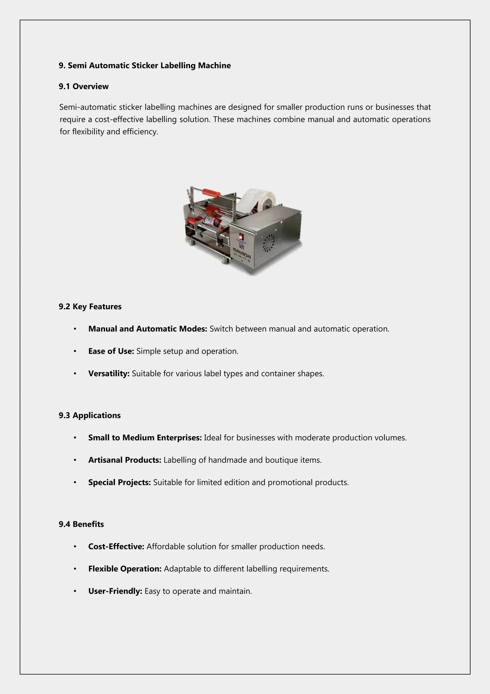 9. Semi Automatic Sticker Labelling Machine
9.1 Overview
Semi-automatic sticker labelling machines are designed for smaller production runs or businesses that
require a cost-effective labelling solution. These machines combine manual and automatic operations
for flexibility and efficiency.
9.2 Key Features
• Manual and Automatic Modes: Switch between manual and automatic operation.
• Ease of Use: Simple setup and operation.
• Versatility: Suitable for various label types and container shapes.
9.3 Applications
• Small to Medium Enterprises: Ideal for businesses with moderate production volumes.
• Artisanal Products: Labelling of handmade and boutique items.
• Special Projects: Suitable for limited edition and promotional products.
9.4 Benefits
• Cost-Effective: Affordable solution for smaller production needs.
• Flexible Operation: Adaptable to different labelling requirements.
• User-Friendly: Easy to operate and maintain.
 