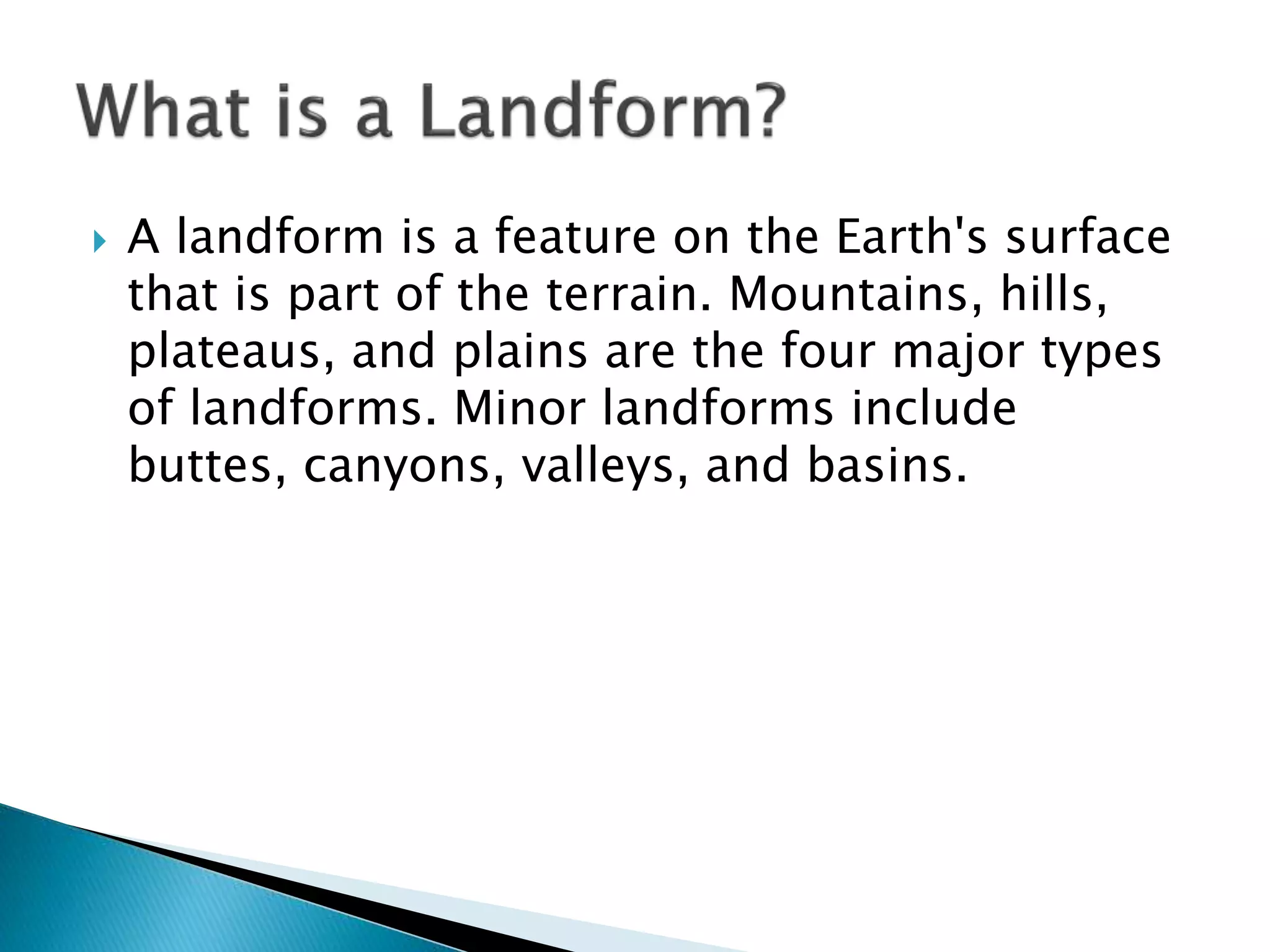  A landform is a feature on the Earth's surface
that is part of the terrain. Mountains, hills,
plateaus, and plains are the four major types
of landforms. Minor landforms include
buttes, canyons, valleys, and basins.
 