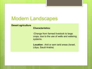 Modern Landscapes
Desert agriculture
Characteristics:
-Change from farmed livestock to large
crops, due to the use of wells and watering
systems.
Location : Arid or sem iarid areas (Israel,
Libya, Saudi Arabia)
 