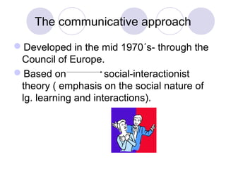 The communicative approach
Developed in the mid 1970´s- through the
Council of Europe.
Based on social-interactionist
theory ( emphasis on the social nature of
lg. learning and interactions).
 