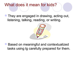 What does it mean for kids?
They are engaged in drawing, acting out,
listening, talking, reading, or writing.
Based on meaningful and contextualized
tasks using lg carefully prepared for them.
 