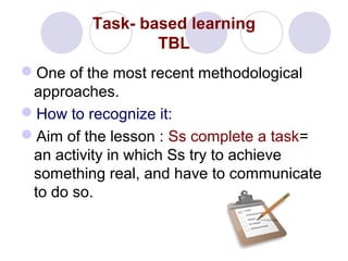 Task- based learning
TBL
One of the most recent methodological
approaches.
How to recognize it:
Aim of the lesson : Ss complete a task=
an activity in which Ss try to achieve
something real, and have to communicate
to do so.
 