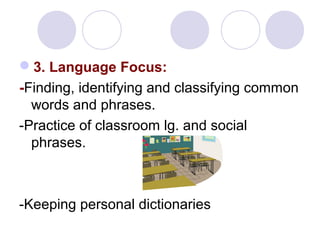 3. Language Focus:
-Finding, identifying and classifying common
words and phrases.
-Practice of classroom lg. and social
phrases.
-Keeping personal dictionaries
 