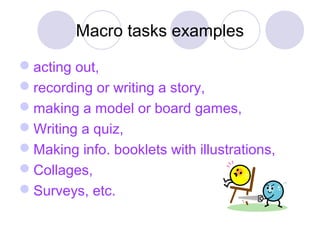 Macro tasks examples
acting out,
recording or writing a story,
making a model or board games,
Writing a quiz,
Making info. booklets with illustrations,
Collages,
Surveys, etc.
 
