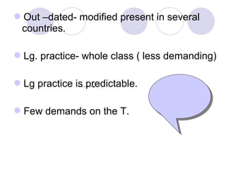 Out –dated- modified present in several
countries.
Lg. practice- whole class ( less demanding)
Lg practice is predictable.
Few demands on the T.
 
