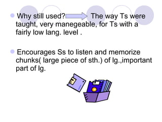 Why still used? The way Ts were
taught, very manegeable, for Ts with a
fairly low lang. level .
Encourages Ss to listen and memorize
chunks( large piece of sth.) of lg.,important
part of lg.
 