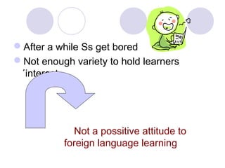 After a while Ss get bored
Not enough variety to hold learners
´interest.
Not a possitive attitude to
foreign language learning
 