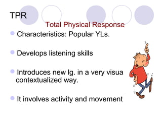 TPR
Total Physical Response
Characteristics: Popular YLs.
Develops listening skills
Introduces new lg. in a very visual,
contextualized way.
It involves activity and movement
 