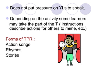 Does not put pressure on YLs to speak.
Depending on the activity some learners
may take the part of the T ( instructions,
describe actions for others to mime, etc.)
Forms of TPR :
Action songs
Rhymes
Stories
 