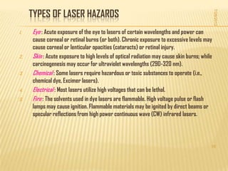 TYPES OF LASER HAZARDS




                                                                                             7/28/2012
1.   Eye : Acute exposure of the eye to lasers of certain wavelengths and power can
     cause corneal or retinal burns (or both). Chronic exposure to excessive levels may
     cause corneal or lenticular opacities (cataracts) or retinal injury.
2.   Skin : Acute exposure to high levels of optical radiation may cause skin burns; while
     carcinogenesis may occur for ultraviolet wavelengths (290-320 nm).
3.   Chemical : Some lasers require hazardous or toxic substances to operate (i.e.,
     chemical dye, Excimer lasers).
4.   Electrical : Most lasers utilize high voltages that can be lethal.
5.   Fire : The solvents used in dye lasers are flammable. High voltage pulse or flash
     lamps may cause ignition. Flammable materials may be ignited by direct beams or
     specular reflections from high power continuous wave (CW) infrared lasers.



                                                                                         15
 