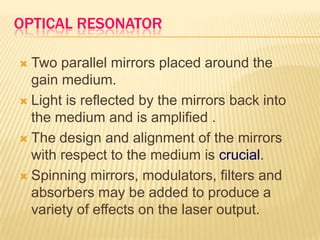 OPTICAL RESONATOR

 Two parallel mirrors placed around the
  gain medium.
 Light is reflected by the mirrors back into
  the medium and is amplified .
 The design and alignment of the mirrors
  with respect to the medium is crucial.
 Spinning mirrors, modulators, filters and
  absorbers may be added to produce a
  variety of effects on the laser output.
 
