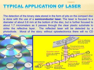 7/28/2012


TYPICAL APPLICATION OF LASER

The detection of the binary data stored in the form of pits on the compact disc
is done with the use of a semiconductor laser. The laser is focused to a
diameter of about 0.8 mm at the bottom of the disc, but is further focused to
about 1.7 micrometers as it passes through the clear plastic substrate to
strike the reflective layer. The reflected laser will be detected by a
photodiode. Moral of the story: without optoelectronics there will no CD
player!




                                                                            21
 