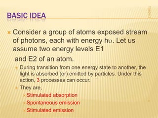 7/28/2012
BASIC IDEA

   Consider a group of atoms exposed stream
    of photons, each with energy h . Let us
    assume two energy levels E1
    and E2 of an atom.
       During transition from one energy state to another, the
        light is absorbed (or) emitted by particles. Under this
        action, 3 processes can occur.
       They are,
           Stimulated absorption
                                                                  3
           Spontaneous emission

           Stimulated emission
 
