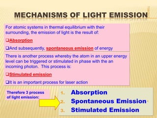 7/28/2012
    MECHANISMS OF LIGHT EMISSION
For atomic systems in thermal equilibrium with their
surrounding, the emission of light is the result of:
Absorption
And subsequently, spontaneous emission of energy
There is another process whereby the atom in an upper energy
level can be triggered or stimulated in phase with the an
incoming photon. This process is:
Stimulated emission
It is an important process for laser action

Therefore 3 process          1.   Absorption
of light emission:
                             2.   Spontaneous Emission 4
                             3.   Stimulated Emission
 