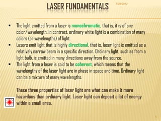 LASER FUNDAMENTALS
                                                                  7/28/2012




   The light emitted from a laser is monochromatic, that is, it is of one
    color/wavelength. In contrast, ordinary white light is a combination of many
    colors (or wavelengths) of light.
   Lasers emit light that is highly directional, that is, laser light is emitted as a
    relatively narrow beam in a specific direction. Ordinary light, such as from a
    light bulb, is emitted in many directions away from the source.
   The light from a laser is said to be coherent, which means that the
    wavelengths of the laser light are in phase in space and time. Ordinary light
    can be a mixture of many wavelengths.

    These three properties of laser light are what can make it more
    hazardous than ordinary light. Laser light can deposit a lot of energy
    within a small area.

                                                                                         5
 
