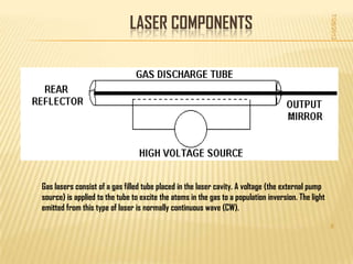 LASER COMPONENTS




                                                                                                     7/28/2012
Gas lasers consist of a gas filled tube placed in the laser cavity. A voltage (the external pump
source) is applied to the tube to excite the atoms in the gas to a population inversion. The light
emitted from this type of laser is normally continuous wave (CW).

                                                                                                     8
 