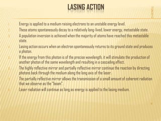 LASING ACTION




                                                                                                   7/28/2012
1.   Energy is applied to a medium raising electrons to an unstable energy level.
2.   These atoms spontaneously decay to a relatively long-lived, lower energy, metastable state.
3.   A population inversion is achieved when the majority of atoms have reached this metastable
     state.
4.   Lasing action occurs when an electron spontaneously returns to its ground state and produces
     a photon.
5.   If the energy from this photon is of the precise wavelength, it will stimulate the production of
     another photon of the same wavelength and resulting in a cascading effect.
6.   The highly reflective mirror and partially reflective mirror continue the reaction by directing
     photons back through the medium along the long axis of the laser.
7.   The partially reflective mirror allows the transmission of a small amount of coherent radiation
     that we observe as the “beam”.
8.   Laser radiation will continue as long as energy is applied to the lasing medium.


                                                                                                   9
 