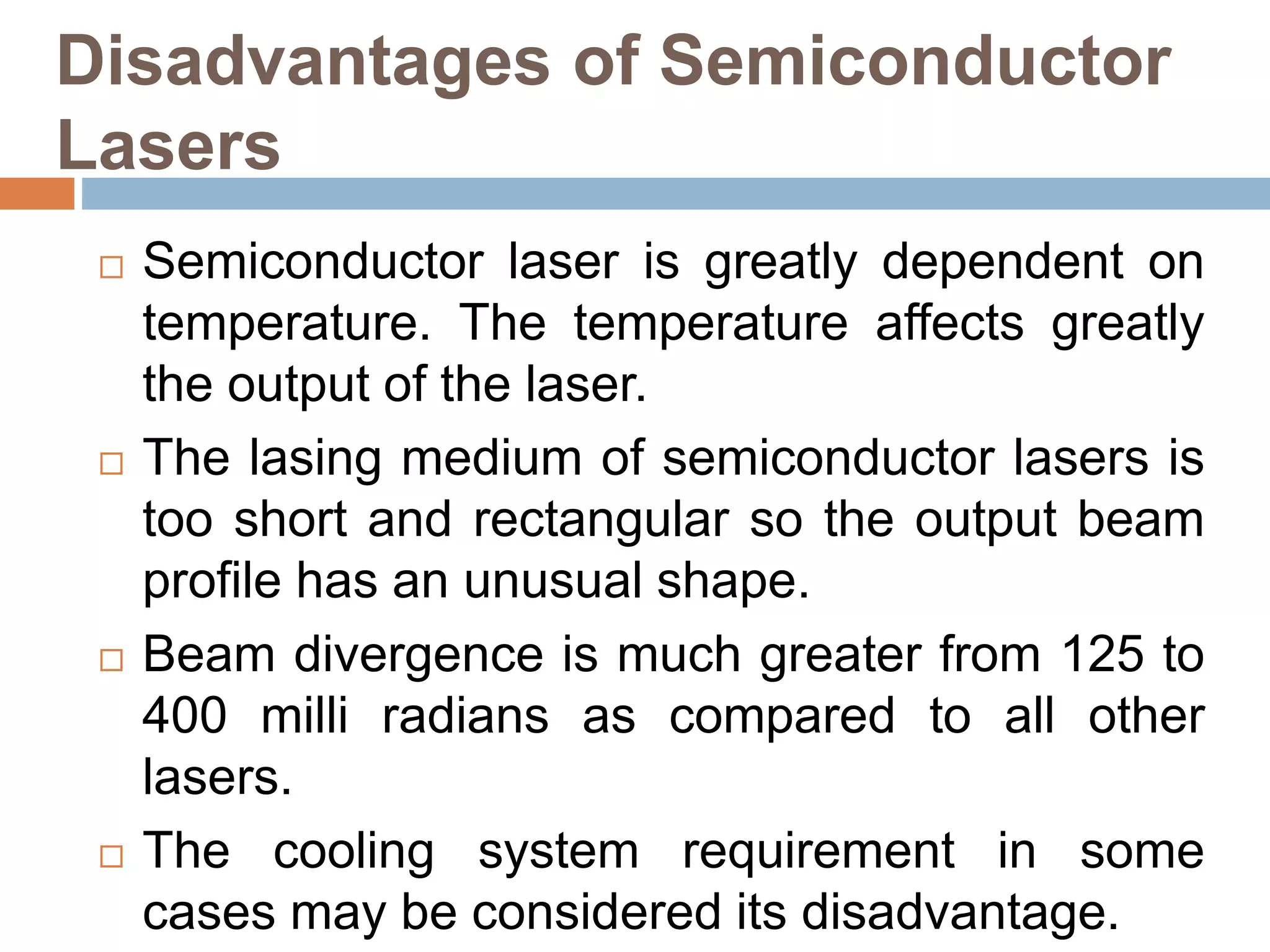 Disadvantages of Semiconductor
Lasers
 Semiconductor laser is greatly dependent on
temperature. The temperature affects greatly
the output of the laser.
 The lasing medium of semiconductor lasers is
too short and rectangular so the output beam
profile has an unusual shape.
 Beam divergence is much greater from 125 to
400 milli radians as compared to all other
lasers.
 The cooling system requirement in some
cases may be considered its disadvantage.
 
