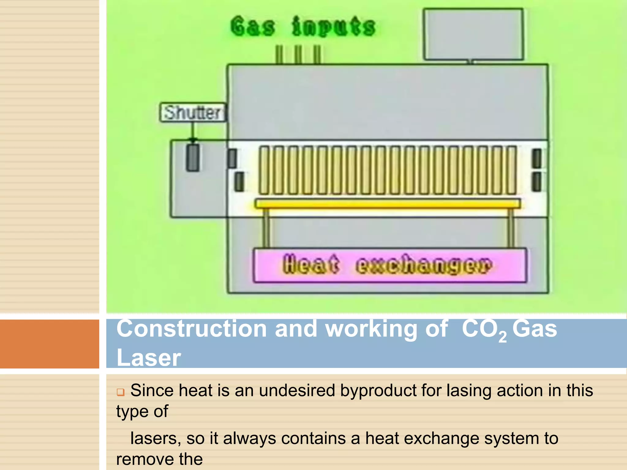  Since heat is an undesired byproduct for lasing action in this
type of
lasers, so it always contains a heat exchange system to
remove the
Construction and working of CO2 Gas
Laser
 
