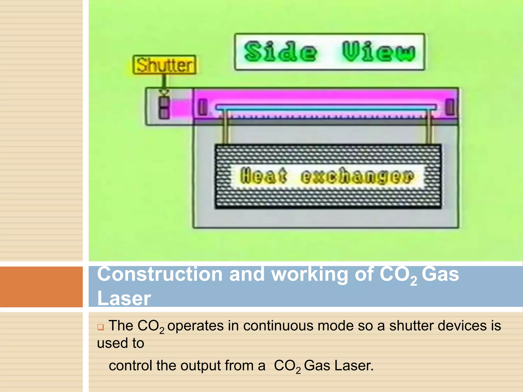  The CO2 operates in continuous mode so a shutter devices is
used to
control the output from a CO2 Gas Laser.
Construction and working of CO2 Gas
Laser
 