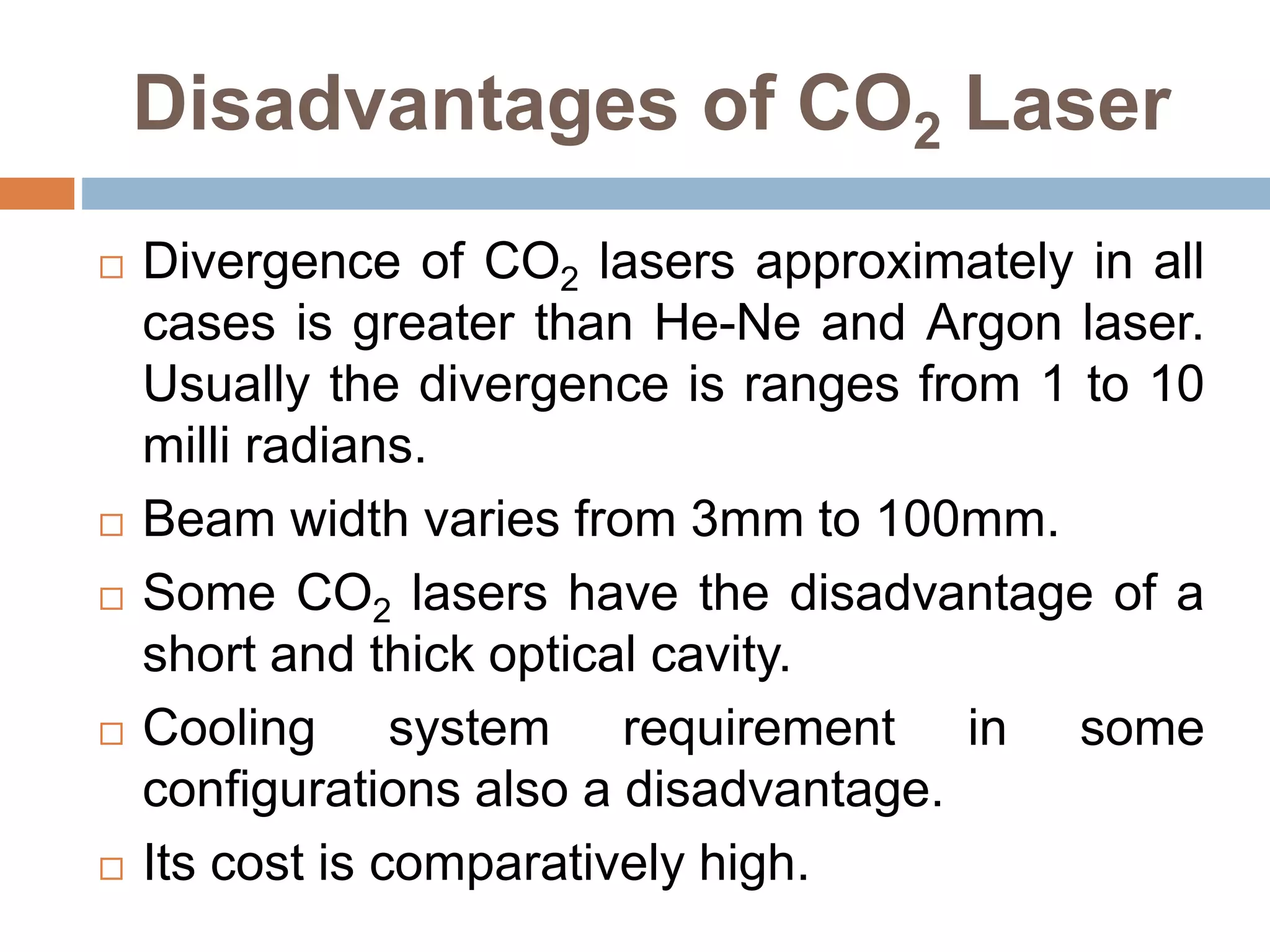 Disadvantages of CO2 Laser
 Divergence of CO2 lasers approximately in all
cases is greater than He-Ne and Argon laser.
Usually the divergence is ranges from 1 to 10
milli radians.
 Beam width varies from 3mm to 100mm.
 Some CO2 lasers have the disadvantage of a
short and thick optical cavity.
 Cooling system requirement in some
configurations also a disadvantage.
 Its cost is comparatively high.
 