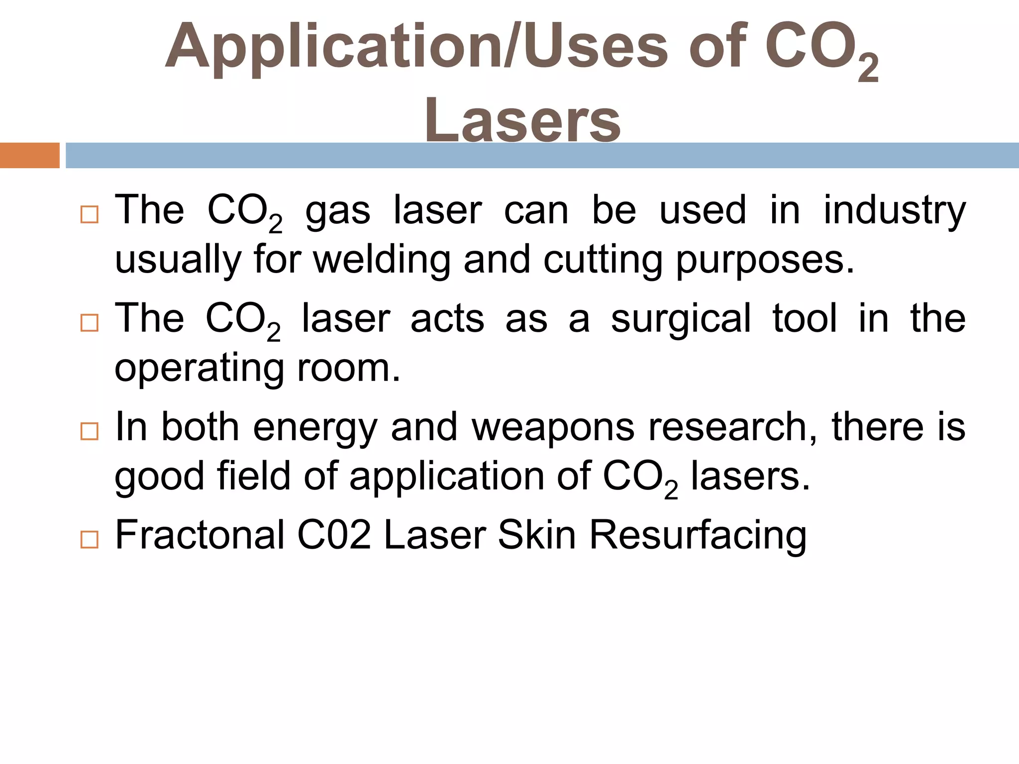 Application/Uses of CO2
Lasers
 The CO2 gas laser can be used in industry
usually for welding and cutting purposes.
 The CO2 laser acts as a surgical tool in the
operating room.
 In both energy and weapons research, there is
good field of application of CO2 lasers.
 Fractonal C02 Laser Skin Resurfacing
 