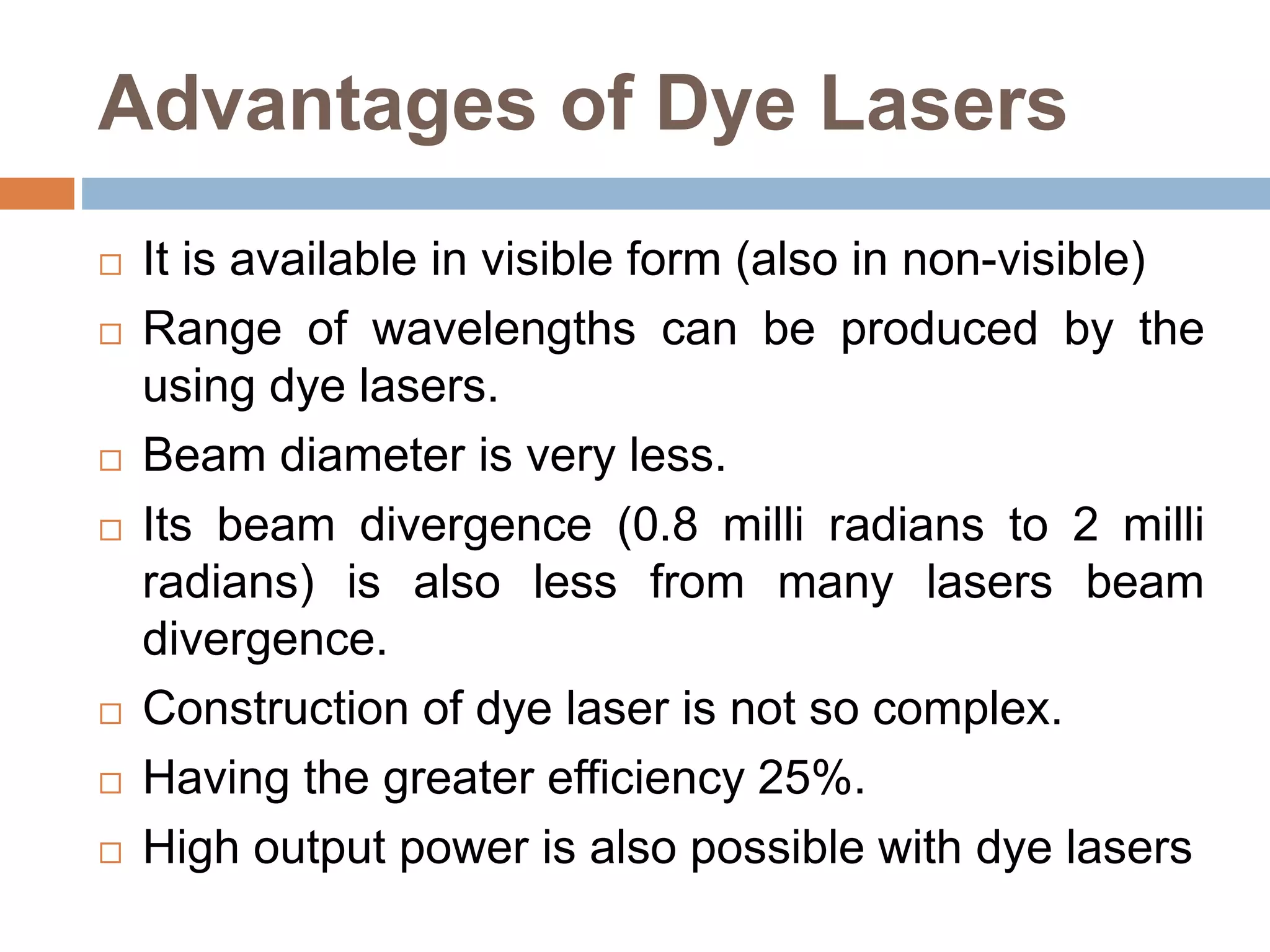 Advantages of Dye Lasers
 It is available in visible form (also in non-visible)
 Range of wavelengths can be produced by the
using dye lasers.
 Beam diameter is very less.
 Its beam divergence (0.8 milli radians to 2 milli
radians) is also less from many lasers beam
divergence.
 Construction of dye laser is not so complex.
 Having the greater efficiency 25%.
 High output power is also possible with dye lasers
 
